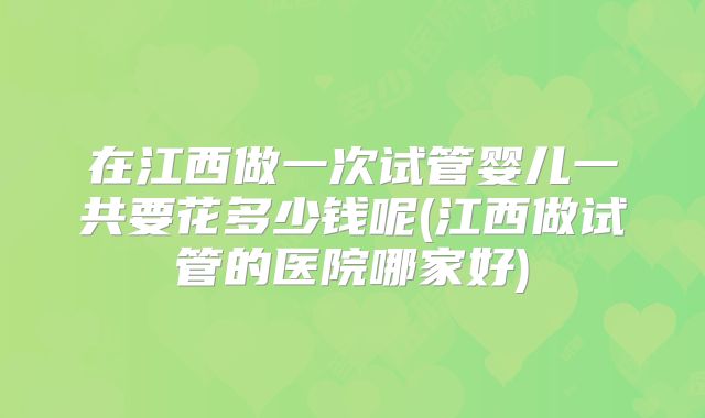 在江西做一次试管婴儿一共要花多少钱呢(江西做试管的医院哪家好)