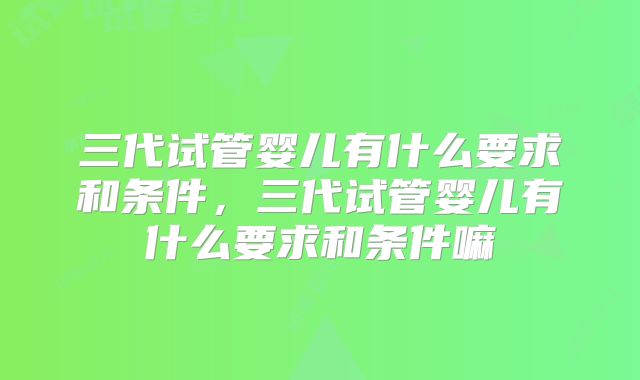 三代试管婴儿有什么要求和条件，三代试管婴儿有什么要求和条件嘛