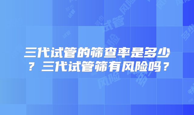 三代试管的筛查率是多少？三代试管筛有风险吗？