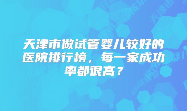 天津市做试管婴儿较好的医院排行榜，每一家成功率都很高？