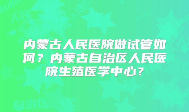 内蒙古人民医院做试管如何？内蒙古自治区人民医院生殖医学中心？