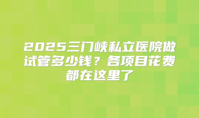 2025三门峡私立医院做试管多少钱？各项目花费都在这里了