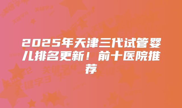 2025年天津三代试管婴儿排名更新！前十医院推荐