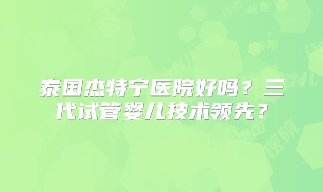 泰国杰特宁医院好吗？三代试管婴儿技术领先？