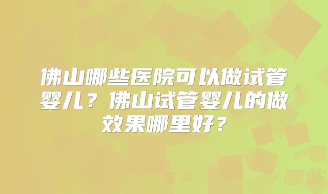 佛山哪些医院可以做试管婴儿?佛山试管婴儿的做效果哪里好?