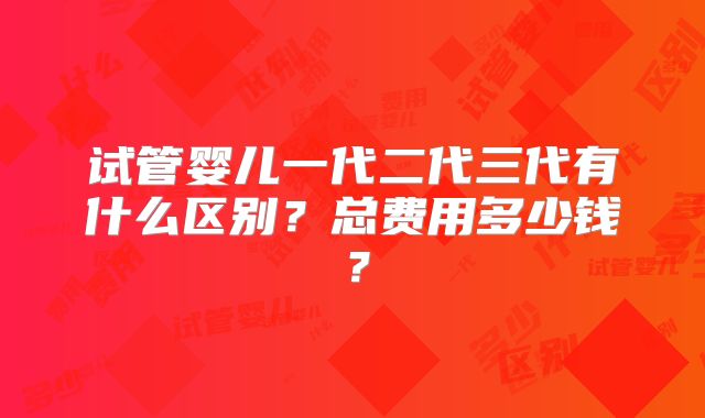 试管婴儿一代二代三代有什么区别?总费用多少钱?