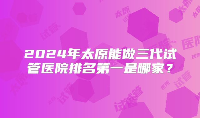 2024年太原能做三代试管医院排名第一是哪家?