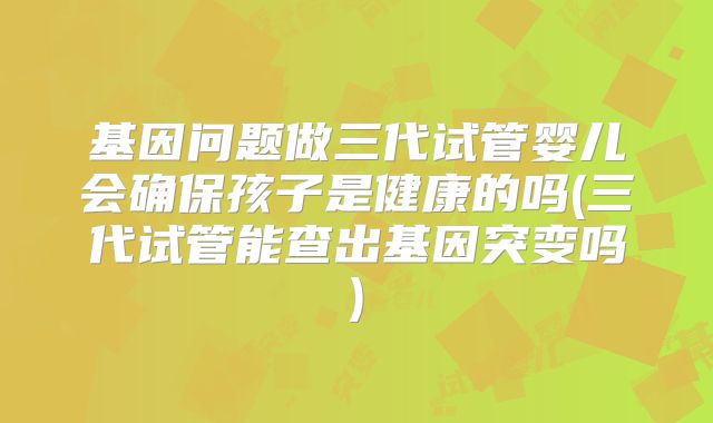 基因问题做三代试管婴儿会确保孩子是健康的吗(三代试管能查出基因突变吗)