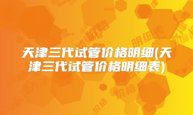 天津三代试管价格明细(天津三代试管价格明细表)
