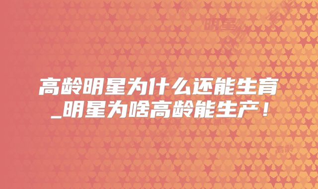 高龄明星为什么还能生育_明星为啥高龄能生产!