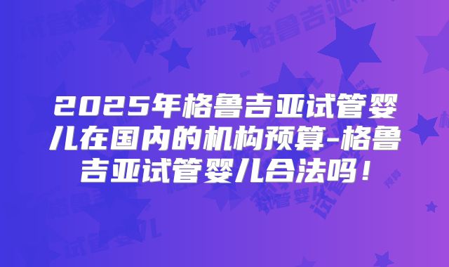 2025年格鲁吉亚试管婴儿在国内的机构预算-格鲁吉亚试管婴儿合法吗!