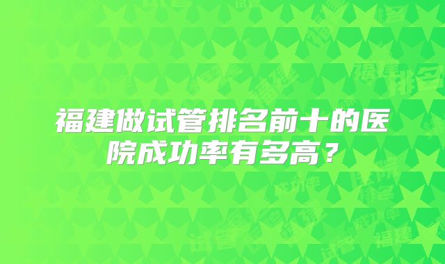 福建做试管排名前十的医院成功率有多高?