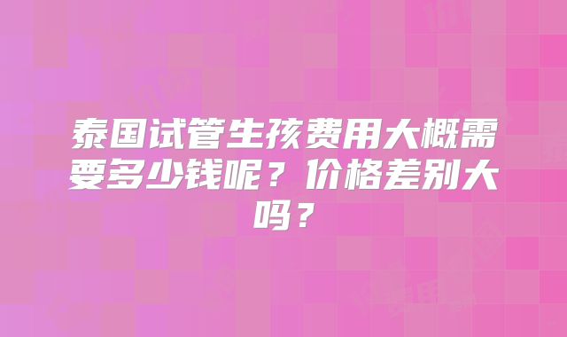 泰国试管生孩费用大概需要多少钱呢？价格差别大吗？