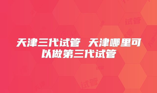 天津三代试管 天津哪里可以做第三代试管