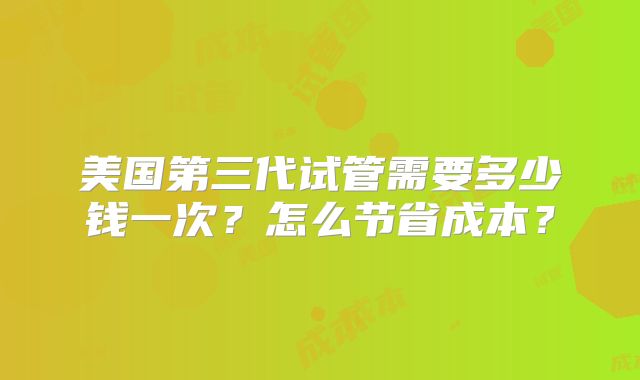 美国第三代试管需要多少钱一次？怎么节省成本？