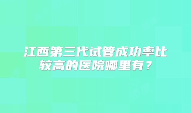 江西第三代试管成功率比较高的医院哪里有?