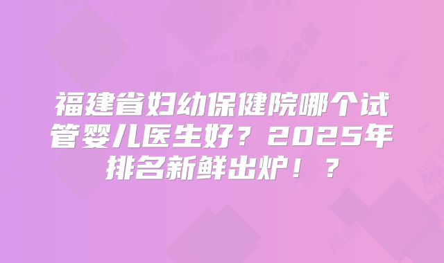 福建省妇幼保健院哪个试管婴儿医生好?2025年排名新鲜出炉!?