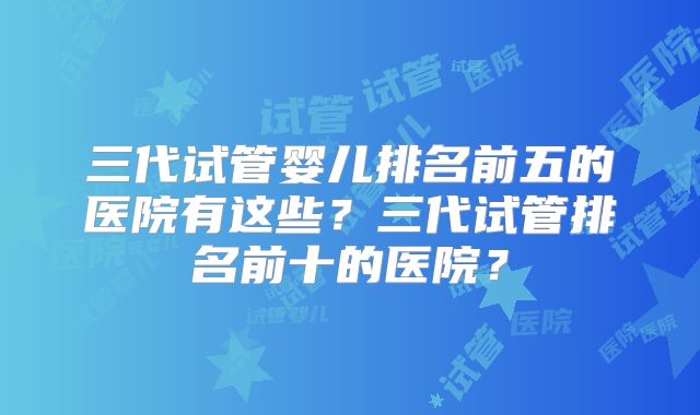 三代试管婴儿排名前五的医院有这些?三代试管排名前十的医院?