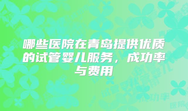 哪些医院在青岛提供优质的试管婴儿服务,成功率与费用