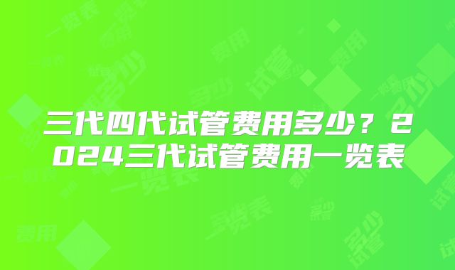 三代四代试管费用多少？2024三代试管费用一览表