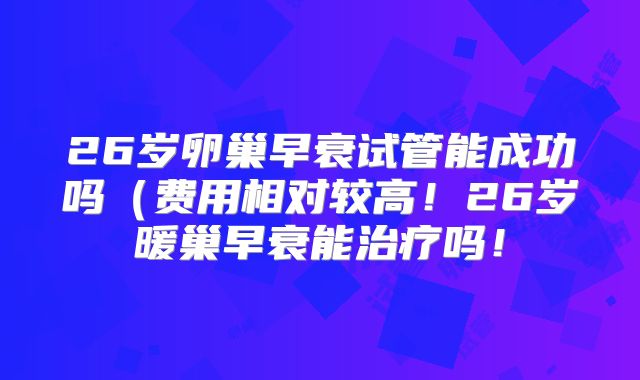 26岁卵巢早衰试管能成功吗（费用相对较高！26岁暖巢早衰能治疗吗！