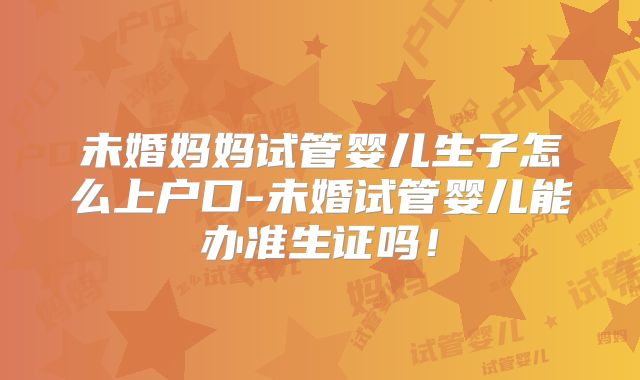 未婚妈妈试管婴儿生子怎么上户口-未婚试管婴儿能办准生证吗!