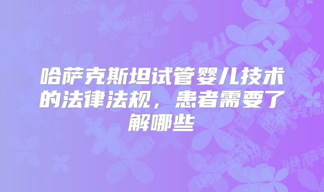 哈萨克斯坦试管婴儿技术的法律法规，患者需要了解哪些