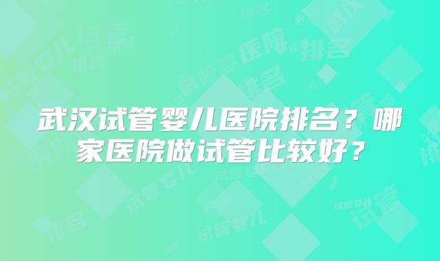 武汉试管婴儿医院排名？哪家医院做试管比较好？