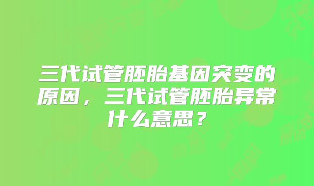 三代试管胚胎基因突变的原因,三代试管胚胎异常什么意思?