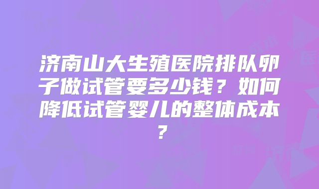 济南山大生殖医院排队卵子做试管要多少钱？如何降低试管婴儿的整体成本？