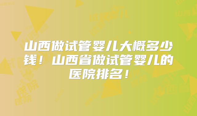 山西做试管婴儿大概多少钱!山西省做试管婴儿的医院排名!