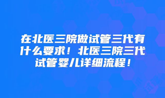 在北医三院做试管三代有什么要求!北医三院三代试管婴儿详细流程!