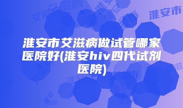 淮安市艾滋病做试管哪家医院好(淮安hiv四代试剂医院)