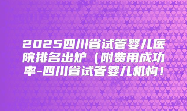 2025四川省试管婴儿医院排名出炉（附费用成功率-四川省试管婴儿机构！