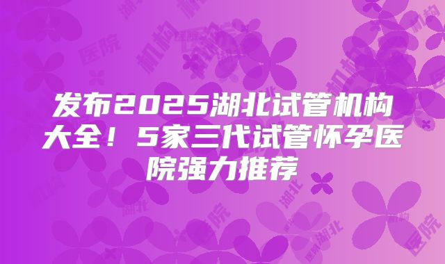 发布2025湖北试管机构大全！5家三代试管怀孕医院强力推荐