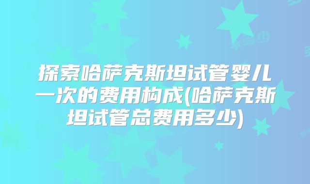 探索哈萨克斯坦试管婴儿一次的费用构成(哈萨克斯坦试管总费用多少)