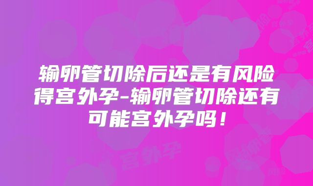 输卵管切除后还是有风险得宫外孕-输卵管切除还有可能宫外孕吗!
