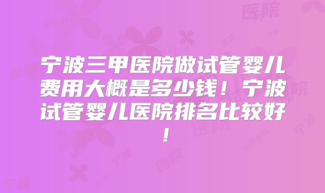 宁波三甲医院做试管婴儿费用大概是多少钱!宁波试管婴儿医院排名比较好!