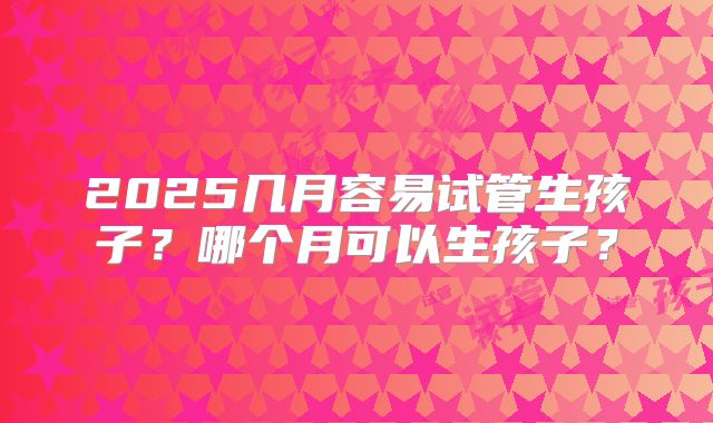 2025几月容易试管生孩子?哪个月可以生孩子?
