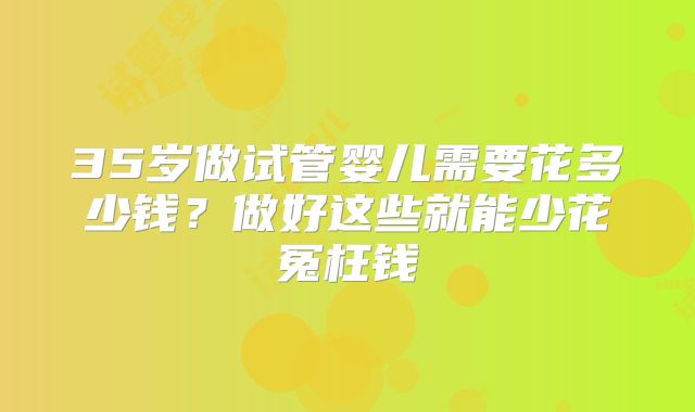 35岁做试管婴儿需要花多少钱？做好这些就能少花冤枉钱