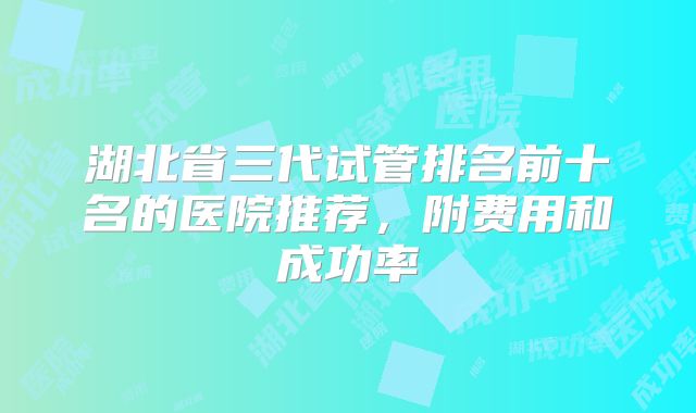 湖北省三代试管排名前十名的医院推荐，附费用和成功率
