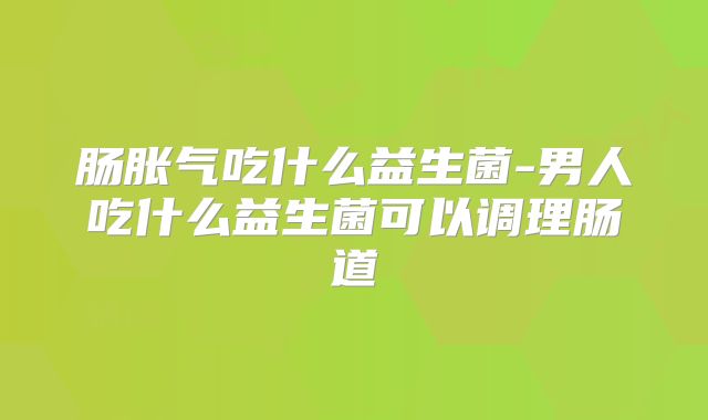 肠胀气吃什么益生菌-男人吃什么益生菌可以调理肠道
