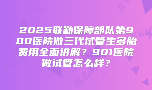 2025联勤保障部队第900医院做三代试管生多胎费用全面讲解?901医院做试管怎么样?