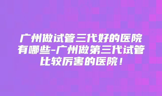 广州做试管三代好的医院有哪些-广州做第三代试管比较厉害的医院!
