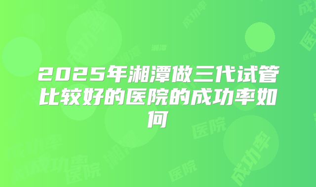 2025年湘潭做三代试管比较好的医院的成功率如何