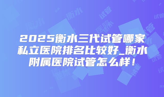 2025衡水三代试管哪家私立医院排名比较好_衡水附属医院试管怎么样!