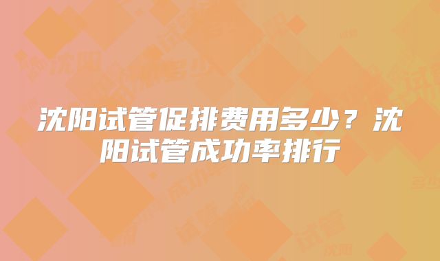 沈阳试管促排费用多少？沈阳试管成功率排行