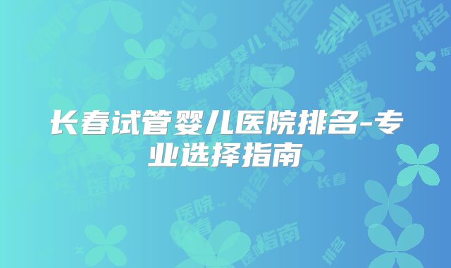 长春试管婴儿医院排名-专业选择指南