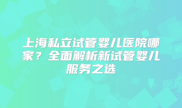 上海私立试管婴儿医院哪家？全面解析新试管婴儿服务之选