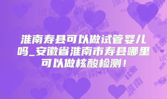 淮南寿县可以做试管婴儿吗_安徽省淮南市寿县哪里可以做核酸检测!